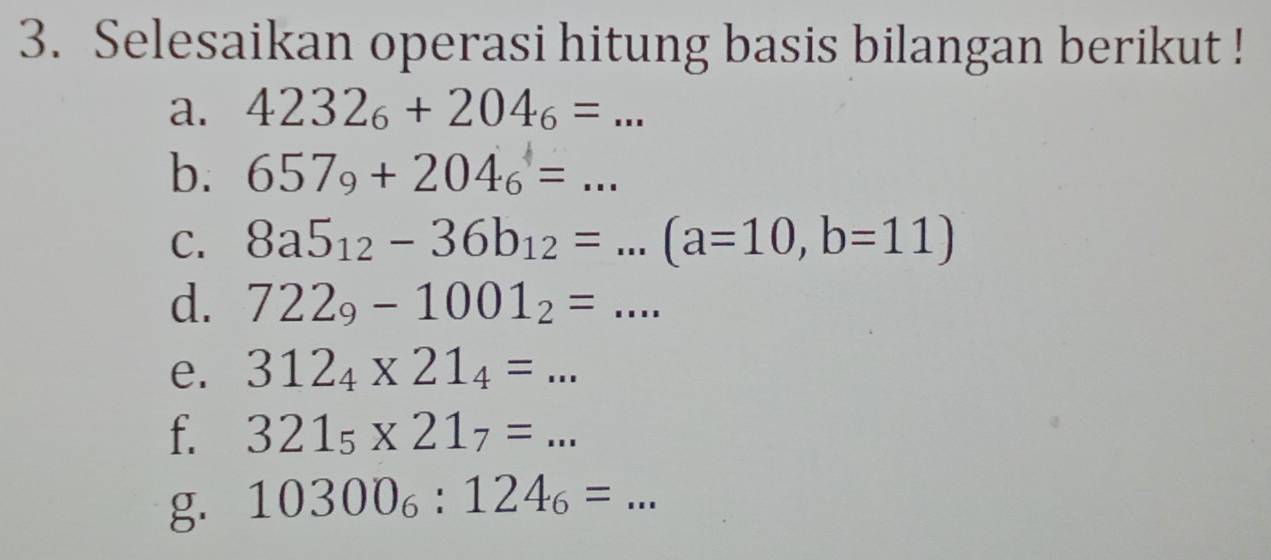 Selesaikan operasi hitung basis bilangan berikut ! 
a. 4232_6+204_6=... 
b. 657_9+204_6=... 
C. 8a5_12-36b_12=...(a=10,b=11)
d. 722_9-1001_2=... 
e. 312_4* 21_4=... 
f. 321_5* 21_7=... 
g. 10300_6:124_6=...