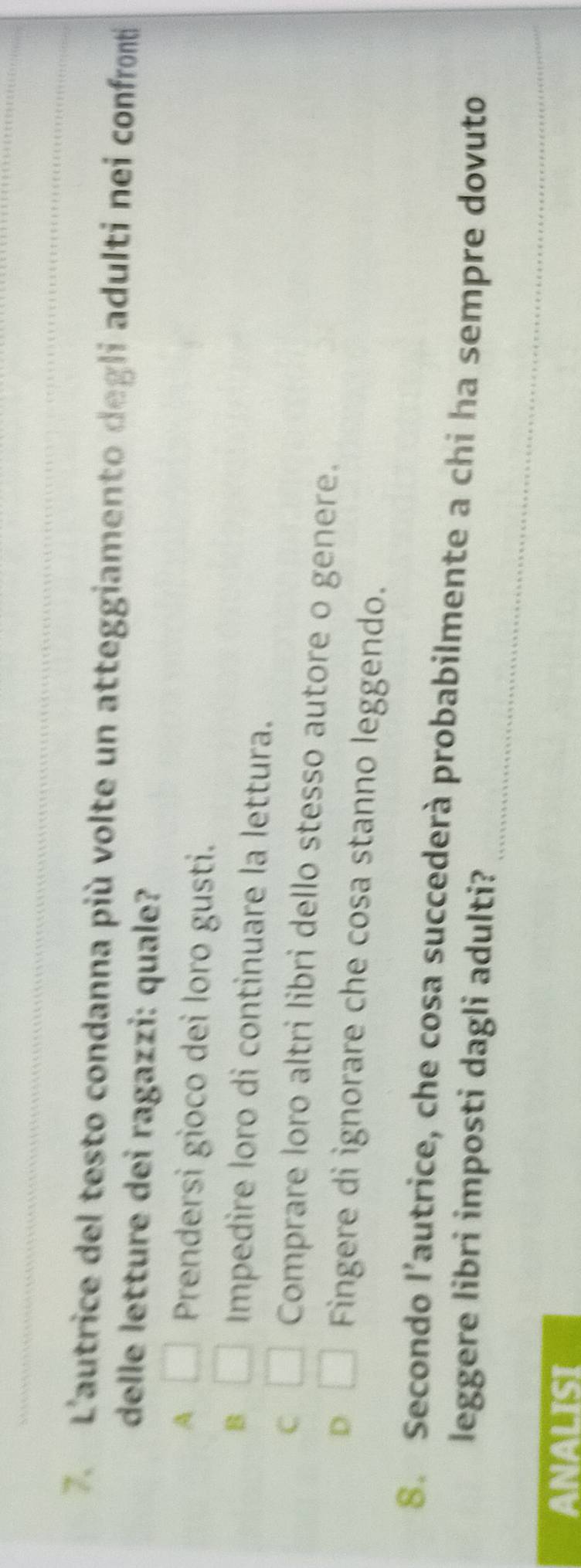 L'autrice del testo condanna più volte un atteggiamento degli adulti nei confronti
delle letture dei ragazzi: quale?
A □ Prendersi gioco dei loro gusti.
B □ Impedire loro di continuare la lettura.
C □ Comprare loro altri libri dello stesso autore o genere.
D □ Fingere di ignorare che cosa stanno leggendo.
_
8. Secondo l’autrice, che cosa succederà probabilmente a chi ha sempre dovuto
leggere libri imposti dagli adulti?
ANALISI