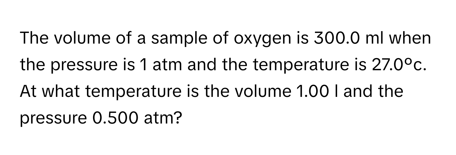 The volume of a sample of oxygen is 300.0 ml when the pressure is 1 atm and the temperature is 27.0ºc. At what temperature is the volume 1.00 l and the pressure 0.500 atm?