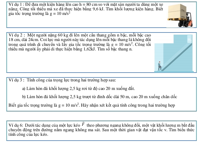 Ví du 1 : Đề đựa một kiên hàng lên cao h=80cm so với mặt sản người ta dùng một xe 
nâng. Công tối thiều mả xe đã thực hiện bằng 9,6 kJ. Tìm khối lượng kiện hàng. Biết 
gia tốc trọng trường là g=10m/s^2
Ví dụ 2 : Một người nặng 60 kg đi lên một cầu thang gồm n bậc, mồi bậc cao
18 cm, dài 24cm. Coi lực mả người này tác dụng lên mổi bậc thang là không đổi 
trong quá trình di chuyên và lầy gia tốc trong trường là g=10m/s^2 Công tối 
thiểu mà người ấy phải di thực hiện bằng 1,62kJ. Tìm số bậc thang n. 
Ví dụ 3 : Tính công của trọng lực trong hai trường hợp sau: 
a) Làm hòn đá khối lượng 2,5 kg rơi từ độ cao 20 m xuống đất. 
b) Làm hòn đá khổi lượng 2,5 kg trượt từ đỉnh dốc dài 50 m, cao 20 m xuống chân dốc 
Biết gia tốc trọng trường là g=10m/s^2. Hãy nhận xét kết quả tính công trong hai trường hợp 
Ví du 6: Dưới tác dung của một lực kéo vector F theo phương ngang không đổi, một vật khổi lượng m bắt đầu 
chuyển động trên đường nằm ngang không ma sát. Sau một thời gian vật đạt vận tốc v. Tìm biểu thức 
tính công của lực kéo.