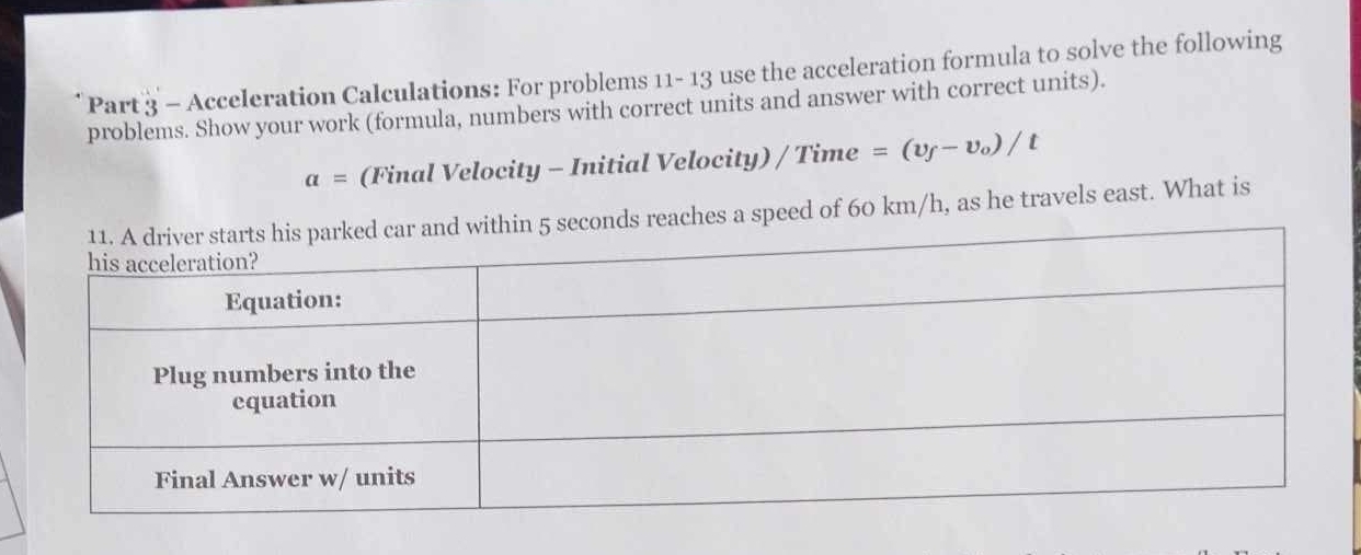 Acceleration Calculations: For problems 11- 13 use the acceleration formula to solve the following 
problems. Show your work (formula, numbers with correct units and answer with correct units).
a= (Final Velocity - Initial Velocity) / Time =(v_f-v_o)/t
conds reaches a speed of 60 km/h, as he travels east. What is