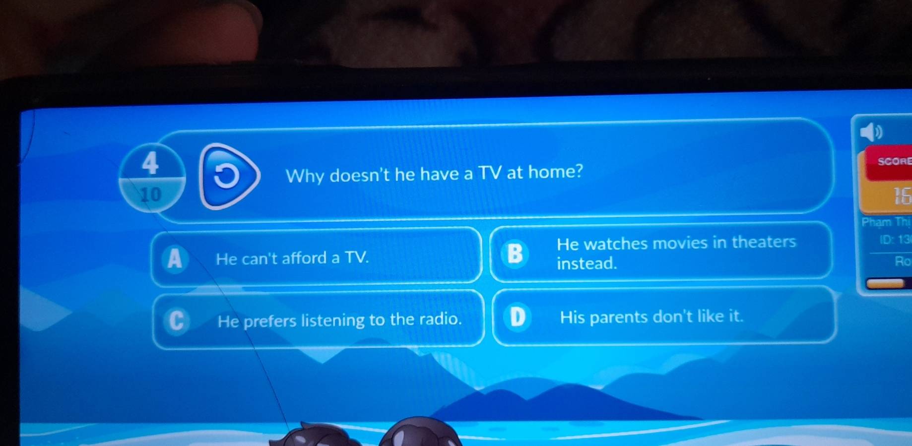 Why doesn't he have a TV at home?
SCORE
10
16
Phạm Thị
He watches movies in theaters ID: 13
He can't afford a TV.
instead. Ro
He prefers listening to the radio. His parents don't like it.