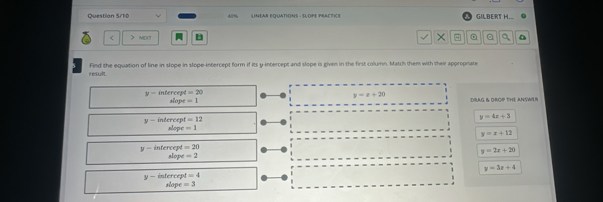 Question 5/10 40% LINEAR EQUATIONS - SLOPE PRACTICE GILBERT H...
< > next 6 X # a
Find the equation of line in slope in slope-intercept form if its y-intercept and slope is given in the first column. Match them with their appropriate
result.
y-in tercep =20
y=x+20
slope =1 DRAG & DROP THE ANSWER
y-inter cep t=12
y=4x+3
slop e=1
y=x+12
y-intercept=20
y=2x+20
slope=2
y=3x+4
y-intercept=4
slope=3