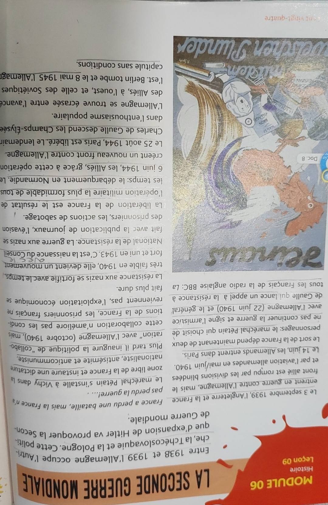 MODULE 06 La SECONDe GUERRE MONDIALE
Histoire
Leçon 09
Entre 1938 et 1939 l'Allemagne occupe l'Autri
che, la Tchécoslovaquie et la Pologne. Cette politi-
que d'expansion de Hitler va provoquer la Secon-
de Guerre mondiale.
Le 3 septembre 1939, l'Angleterre et la France France a perdu une bataille, mais la France n'a
entrent en guerre contre l'Allemagne, mais le pas perdu la guerre!... .
front allié est rompu par les divisions blindées     Le maréchal Pétain s'installe à Vichy dans la
et par l’aviation allemandes en mai/juin 1940. zone libre de la France et instaure une dictature
Le 14 juin, les Allemands entrent dans Paris. nationaliste, antisémite et anticommuniste.
Le sort de la France dépend maintenant de deux Plus tard il inaugure la politique de 'collabo
personnages: le maréchal Pétain qui choisit de ration” avec l’Allemagne (octobre 1940), mais
ne pas continuer la guerre et signe l'armistice cette collaboration n'améliore pas les condi-
avec l'Allemagne (22 juin 1940) et le général' tions de la France, les prisonniers français ne
de Gaulle qui lance un appel à la résistance à reviennent pas, l'exploitation économique se
tous les Français de la radio anglaise BBC: La fait plus dure.
a résistance aux nazis se fortifie avec le temps,
F
rès faible en 1940, elle devient un mouvement
ort et uni en 1943. C’est la naissance du Conseil
National de la résistance. La guerre aux nazis se
fait avec la publication de journaux, l'évasion
es prisonniers, les actions de sabotage.
La libération de la France est le résultat de
'opération militaire la plus formidable de tous
les temps: le débarquement en Normandie. Le
juin 1944, les Alliés, grâce à cette opération
Dréent un nouveau front contre l'Allemagne.
Le 25 août 1944, Paris est libéré. Le lendemair
Charles de Gaulle descend les Champs-Élysée
dans l’enthousiasme populaire.
L'Allemagne se trouve écrasée entre l'avance
des Alliés, à l'ouest, et celle des Soviétiques
'est. Berlin tombe et le 8 mai 1945 l'Allemag
apitule sans conditions.
Welschen Plunder
Cent vingt-quatre