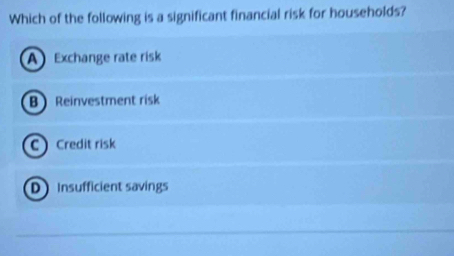 Which of the following is a significant financial risk for households?
A Exchange rate risk
B Reinvestment risk
C Credit risk
D Insufficient savings