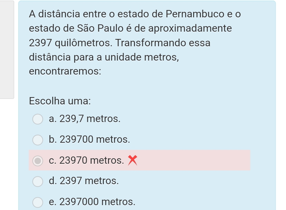 A distância entre o estado de Pernambuco e o
estado de São Paulo é de aproximadamente
2397 quilômetros. Transformando essa
distância para a unidade metros,
encontraremos:
Escolha uma:
a. 239,7 metros.
b. 239700 metros.
c. 23970 metros.
d. 2397 metros.
e. 2397000 metros.