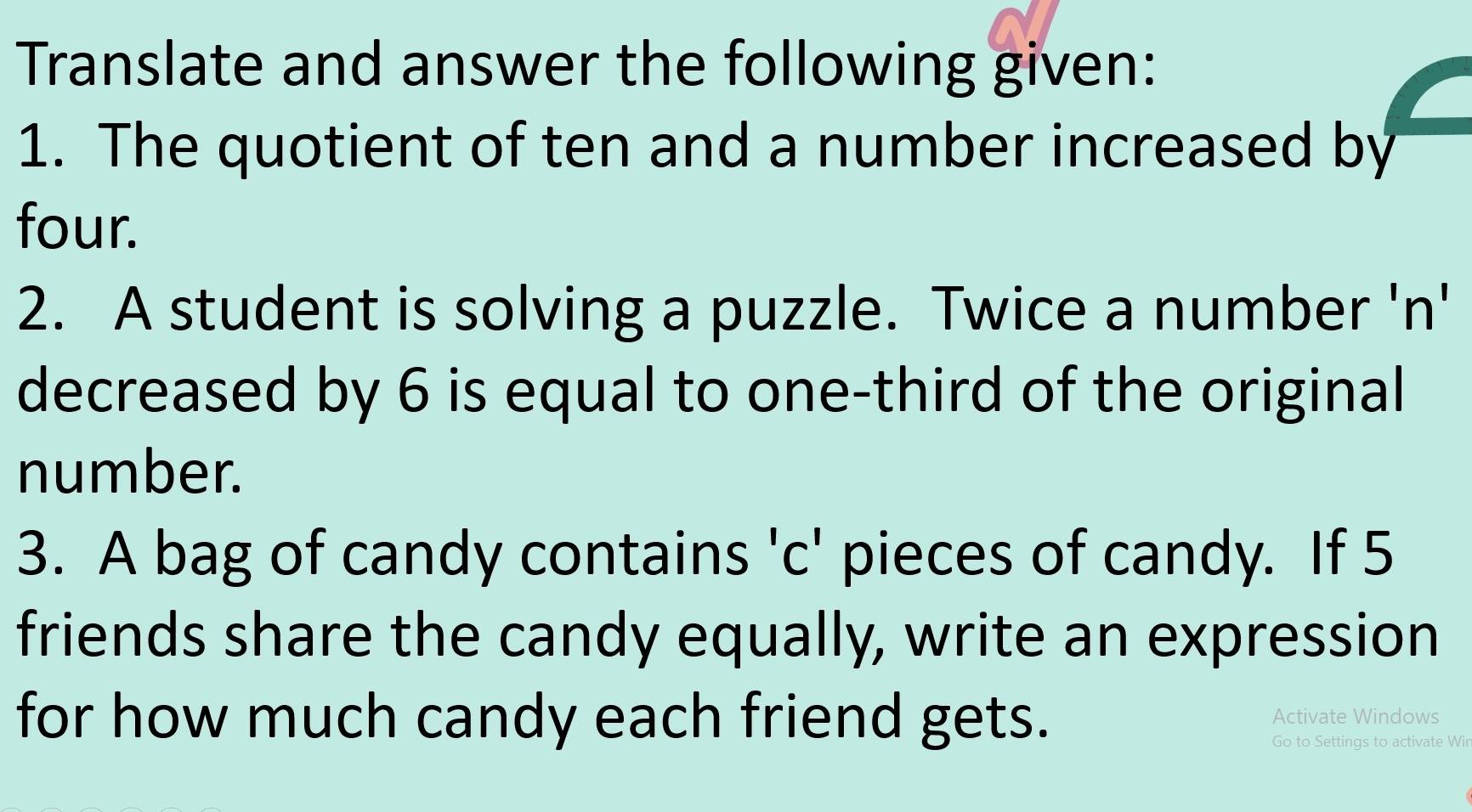 Translate and answer the following given: 
1. The quotient of ten and a number increased by 
four. 
2. A student is solving a puzzle. Twice a number 'n' 
decreased by 6 is equal to one-third of the original 
number. 
3. A bag of candy contains 'c' pieces of candy. If 5
friends share the candy equally, write an expression 
for how much candy each friend gets. Activate Windows 
Go to Settings to activate Wir