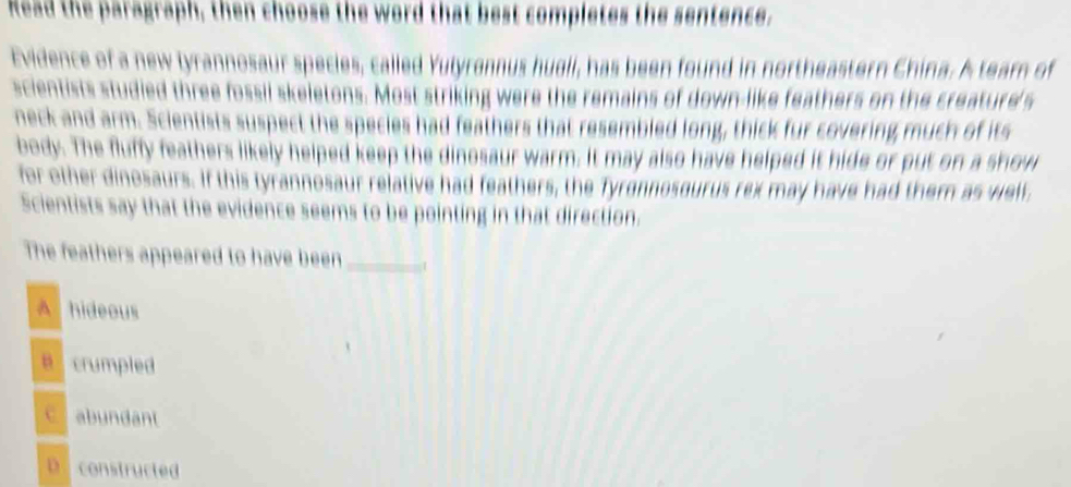 Read the paragraph, then choose the word that best completes the sentence.
Evidence of a new tyrannosaur species, called Yulyrannus hueli, has been found in northeastern China. A team of
scientists studied three fossil skeletons. Most striking were the remains of down-like feathers on the creature's
neck and arm. Scientists suspect the species had feathers that resembled long, thick fur covering much of its
body. The fluffy feathers likely helped keep the dinosaur warm. It may also have helped it hide or put on a show
for other dinosaurs. If this tyrannosaur relative had feathers, the Tyrgnnosgurus rex may have had them as well,
Scientists say that the evidence seems to be pointing in that direction.
The feathers appeared to have been_ 1
A hideous
B crumpled
C abundant
D constructed