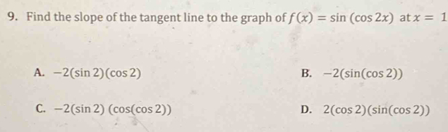 Find the slope of the tangent line to the graph of f(x)=sin (cos 2x) at x=1
A. -2(sin 2)(cos 2) B. -2(sin (cos 2))
C. -2(sin 2)(cos (cos 2)) D. 2(cos 2)(sin (cos 2))