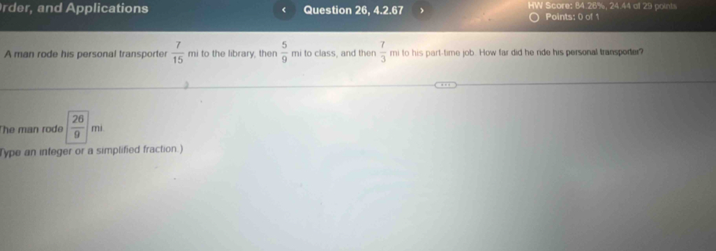 Score: 84.26%, 24.44 at 29 points 
rder, and Applications Question 26, 4.2.67 Points: 0 of 1 
A man rode his personal transporter  7/15  mi to the library, then  5/9  mi to class, and then  7/3  mi to his part-time job. How far did he ride his personal transporter? 
The man rode  26/9 |m|
Type an integer or a simplified fraction.)