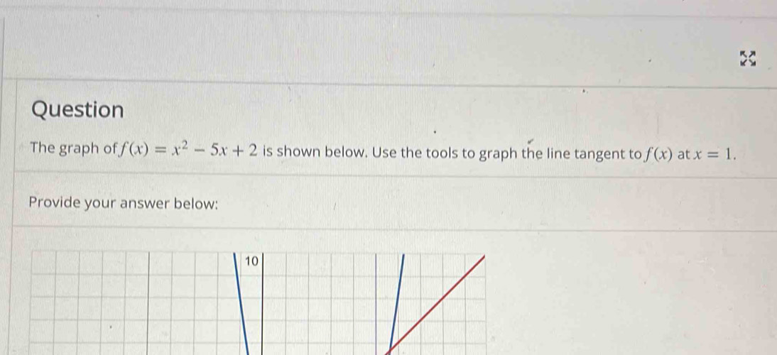 Question 
The graph of f(x)=x^2-5x+2 is shown below. Use the tools to graph the line tangent to f(x) at x=1. 
Provide your answer below: 
10