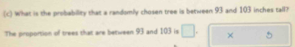 What is the probability that a randomly chosen tree is between 93 and 103 inches tall? 
The proportion of trees that are between 93 and 103 is 
×
5