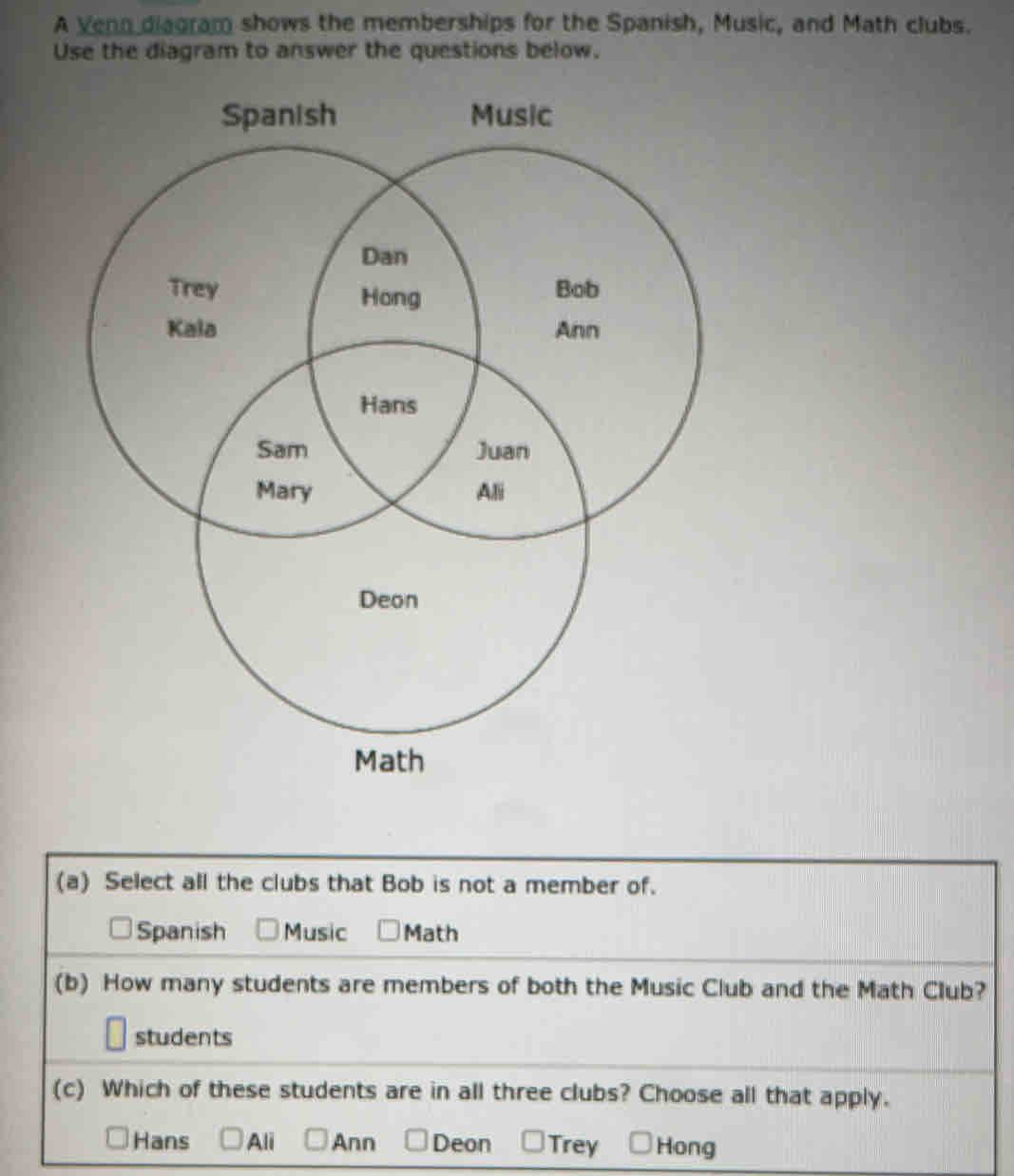 A Venn diagram shows the memberships for the Spanish, Music, and Math clubs.
Use the diagram to answer the questions below.
(a) Select all the clubs that Bob is not a member of.
Spanish Music Math
(b) How many students are members of both the Music Club and the Math Club?
students
(c) Which of these students are in all three clubs? Choose all that apply.
Hans Ali Ann Deon Trey Hong