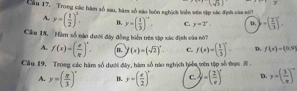 (sqrt(3))
3°
Câu 17. Trong các hàm số sau, hàm số nào luôn nghịch biến trên tập xác định của nó?
A. y=( 1/2 )^2.
B. y=( 1/3 )^-x. C. y=2^x. D. y=( 2/3 )^x. 
Câu 18. Hàm số nào dưới đây đồng biến trên tập xác định của nó?
A. f(x)=( e/π  )^x. B. y(x)=(sqrt(2))^x. C. f(x)=( 1/3 )^x. D. f(x)=(0,9)
Câu 19. Trong các hàm số dưới đây, hàm số nào nghịch biến trên tập số thực R .
A. y=( π /3 )^x y=( e/2 )^x y=( 2/e )^x y=( 3/π  )^-x
B.
C.
D.