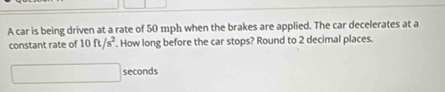 A car is being driven at a rate of 50 mph when the brakes are applied. The car decelerates at a 
constant rate of 10ft/s^2. How long before the car stops? Round to 2 decimal places.
□ seconds