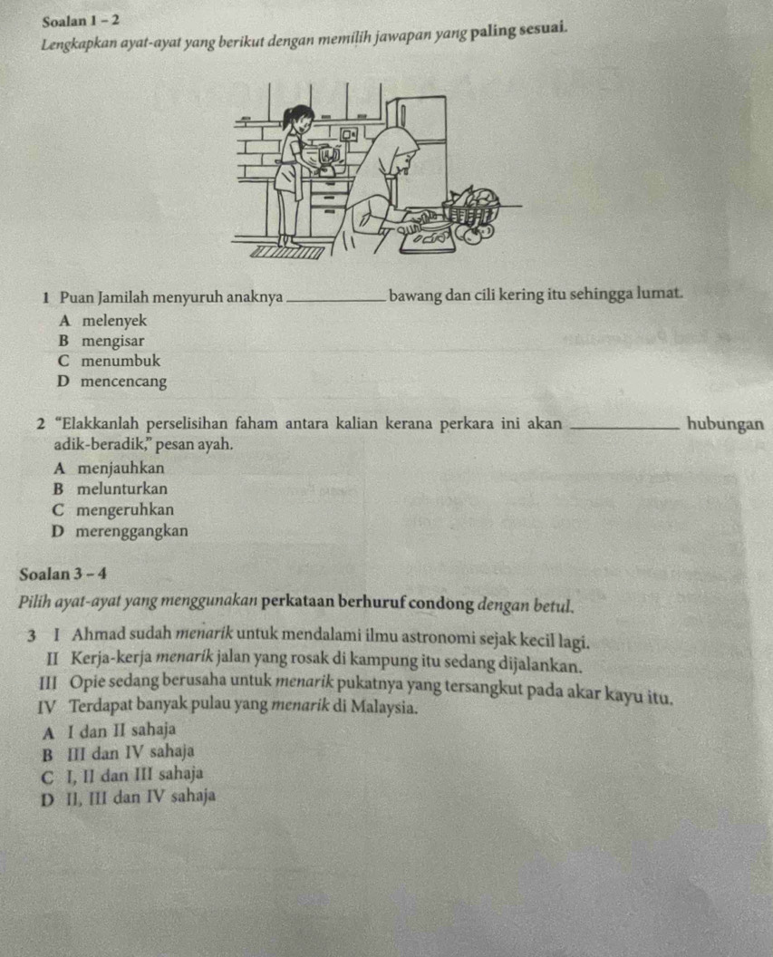 Soalan 1 - 2
Lengkapkan ayat-ayat yang berikut dengan memilih jawapan yang paling sesuai.
1 Puan Jamilah menyuruh anaknya_ bawang dan cili kering itu sehingga lumat.
A melenyek
B mengisar
C menumbuk
D mencencang
2 “Elakkanlah perselisihan faham antara kalian kerana perkara ini akan _hubungan
adik-beradik,” pesan ayah.
A menjauhkan
B melunturkan
C mengeruhkan
D merenggangkan
Soalan 3 - 4
Pilih ayat-ayat yang menggunakan perkataan berhuruf condong dengan betul.
3 I Ahmad sudah menarik untuk mendalami ilmu astronomi sejak kecil lagi.
II Kerja-kerja menarík jalan yang rosak di kampung itu sedang dijalankan.
III Opie sedang berusaha untuk menarik pukatnya yang tersangkut pada akar kayu itu.
IV Terdapat banyak pulau yang menarik di Malaysia.
A I dan II sahaja
B III dan IV sahaja
C I, II dan III sahaja
D II, III dan IV sahaja