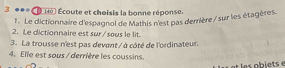 3 ●●● ( 140 ) Écoute et choisis la bonne réponse. 
1. Le dictionnaire d'espagnol de Mathis n'est pas derrière / sur les étagères. 
2. Le dictionnaire est sur / sous le lit. 
3. La trousse n'est pas devant / à côté de l'ordinateur. 
4. Elle est sous / derrière les coussins. 
ts e