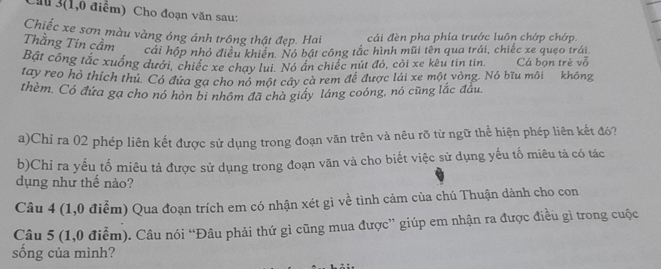 Chu 3(1,0 điểm) Cho đoạn văn sau: 
Chiếc xe sơn màu vàng óng ánh trông thật đẹp. Hai cái đèn pha phía trước luôn chớp chớp. 
Thằng Tin cầm cái hộp nhỏ điều khiển. Nó bật công tắc hình mũi tên qua trái, chiếc xe quẹo trái. 
Bật công tắc xuống dưới, chiếc xe chay lui. Nó ấn chiếc nút đỏ, còi xe kêu tin tinh Cá bọn trẻ vỗ 
tay reo hò thích thú. Có đứa gạ cho nó một cây cà rem để được lái xe một vòng. Nó bĩu môi không 
thèm. Có đứa gạ cho nó hòn bi nhôm đã chà giấy láng coóng, nó cũng lắc đầu. 
a)Chỉ ra 02 phép liên kết được sử dụng trong đoạn văn trên và nêu rõ từ ngữ thể hiện phép liên kết đó? 
b)Chỉ ra yếu tố miêu tả được sử dụng trong đoạn văn và cho biết việc sử dụng yếu tố miêu tả có tác 
dụng như thế nào? 
Câu 4 (1,0 điểm) Qua đoạn trích em có nhận xét gì về tình cảm của chú Thuận dành cho con 
Câu 5 (1,0 điểm). Câu nói “Đâu phải thứ gì cũng mua được” giúp em nhận ra được điều gì trong cuộc 
sống của mình?