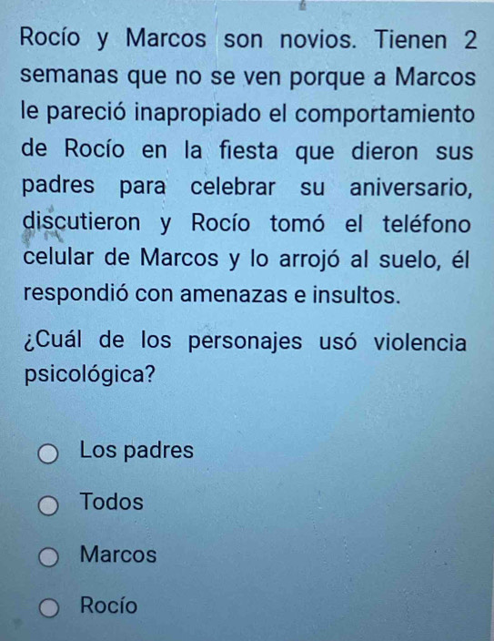 Rocío y Marcos son novios. Tienen 2
semanas que no se ven porque a Marcos
le pareció inapropiado el comportamiento
de Rocío en la fiesta que dieron sus
padres para celebrar su aniversario,
discutieron y Rocío tomó el teléfono
celular de Marcos y lo arrojó al suelo, él
respondió con amenazas e insultos.
¿Cuál de los personajes usó violencia
psicológica?
Los padres
Todos
Marcos
Rocío