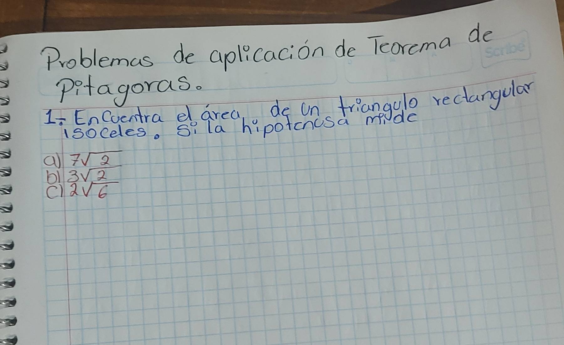 Problemas de aplicacion de Tcorcma de
pitagoras.
Li EnCoentra dlarea, de on friangulo rectangular
isoceles. Si la hipotcnusa m de
a 7sqrt(2)
b1 3sqrt(2)
C) 2sqrt(6)