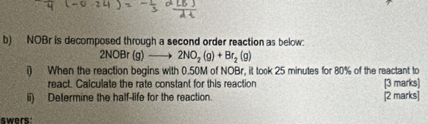 NOBr is decomposed through a second order reaction as below:
2NOBr(g)to 2NO_2(g)+Br_2(g)
i) When the reaction begins with 0.50M of NOBr, it took 25 minutes for 80% of the reactant to 
react. Calculate the rate constant for this reaction [3 marks] 
ii) Determine the half-life for the reaction. [2 marks] 
swers