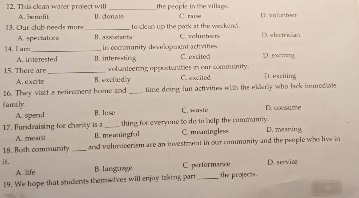 This clean water project will_ the people in the village.
A. benefit B. donate C. raise D. volunteer
13. Our club needs more_ to clean up the park at the weekend.
A. spectators B. assistants C. volunteers D. electrician
14. I am _in community development activities.
A. interested B. interesting C. excited D. exciting
15. There are _volunteering opportunities in our community.
A. excite B. excitedly C. excited
D. exciting
16. They visit a retirement home and _time doing fun activities with the elderly who lack immediate
family.
C. waste D. consume
A. spend B. lose
17. Fundraising for charity is a _thing for everyone to do to help the community.
A. meant B. meaningful C. meaningless
D. meaning
18. Both community _and volunteerism are an investment in our community and the people who live in
it. D. service
A. life B. language C. performance
19. We hope that students themselves will enjoy taking part _the projects.