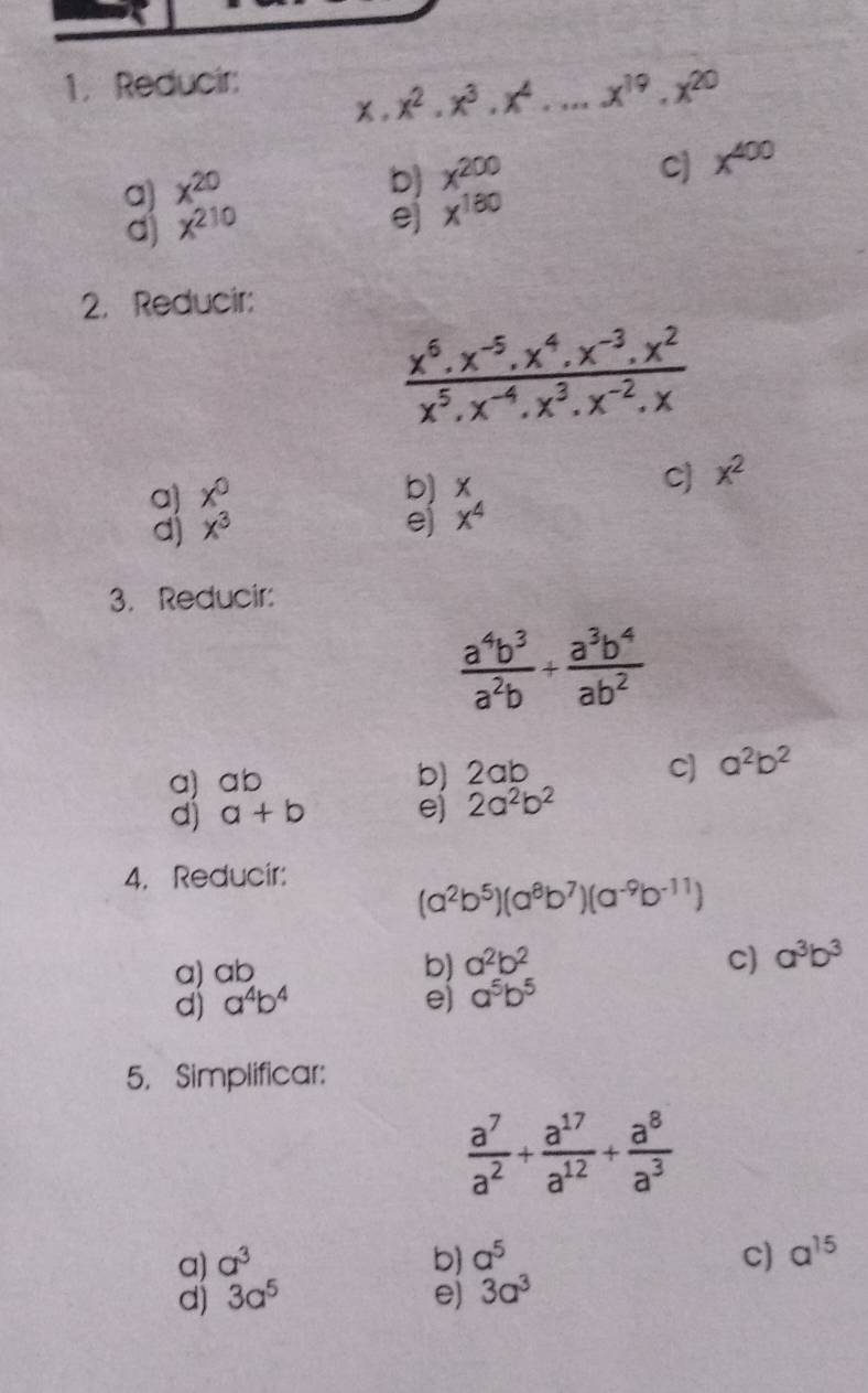 Reducir:
x^2.x^3.x^4...x^(19).x^(20)
a) x^(20)
b) x^(200)
C) x^(400)
d) x^(210)
e) x^(180)
2.Reducir:
 (x^6.x^(-5).x^4.x^(-3).x^2)/x^5.x^(-4).x^3.x^(-2).x 
c]
a) x° b) x x^2
d) x^3 e) x^4
3. Reducir:
 a^4b^3/a^2b + a^3b^4/ab^2 
a) ab b) 2ab
C) a^2b^2
d) a+b e) 2a^2b^2
4. Reducir:
(a^2b^5)(a^8b^7)(a^(-9)b^(-11))
a) ab
b) a^2b^2 c) a^3b^3
d) a^4b^4 e) a^5b^5
5. Simplificar:
 a^7/a^2 + a^(17)/a^(12) + a^8/a^3 
a) a^3 b) a^5 C) a^(15)
d) 3a^5 e) 3a^3