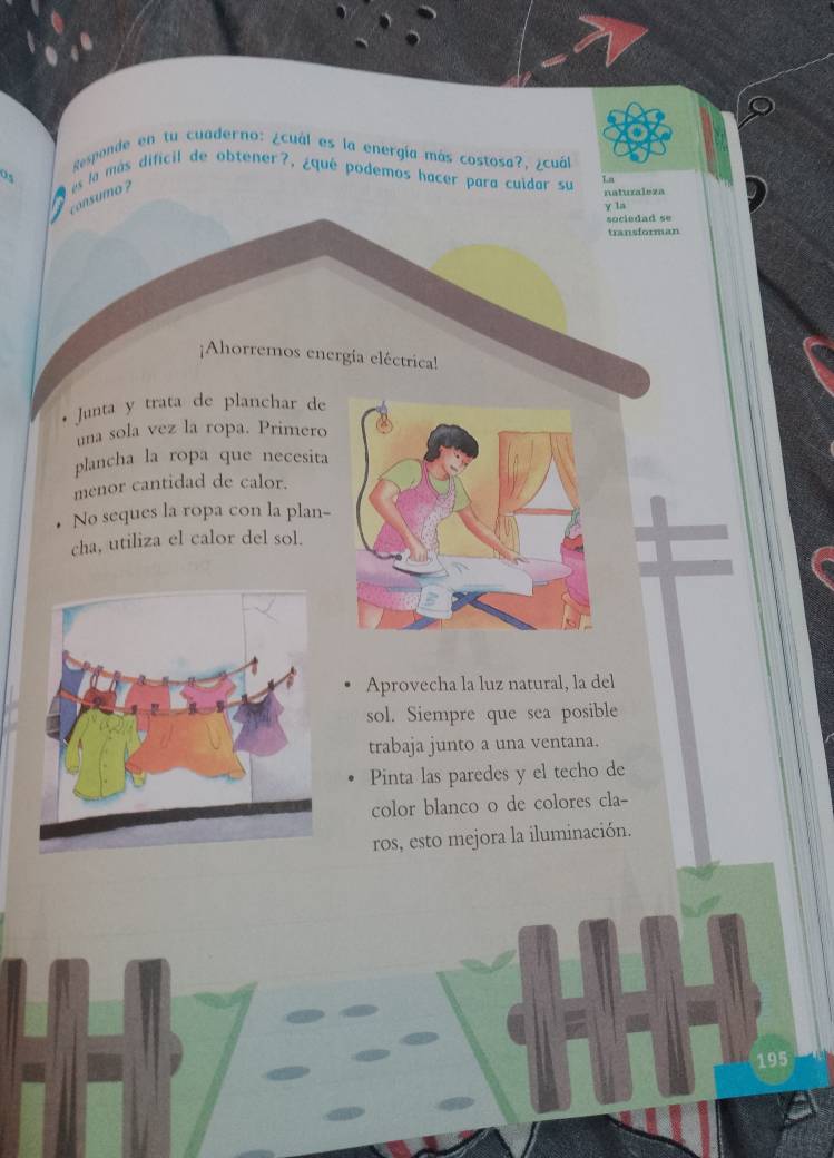 Responde en tu cuaderno: ¿cuál es la energía más costosa?, ¿cuál 
o es la más dificil de obtener?, ¿qué podemos hacer para cuidar su Tn 
consumo ? 
naturaleza 
y la 
sociedad se 
transforman 
¡Ahorremos energía eléctrica! 
Junta y trata de planchar de 
una sola vez la ropa. Primero 
plancha la ropa que necesita 
menor cantidad de calor. 
No seques la ropa con la plan- 
cha, utiliza el calor del sol. 
Aprovecha la luz natural, la del 
sol. Siempre que sea posible 
trabaja junto a una ventana. 
Pinta las paredes y el techo de 
color blanco o de colores cla- 
ros, esto mejora la iluminación. 
195