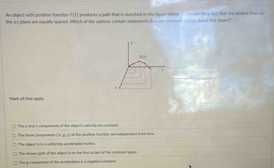 An object with position function vector r(t) produces a path that is sketched in the figure below. We know for a fact that the dotted lines on
the 22 plane are equally spaced. Which of the options contain statements that are necessarily true about this object?
y
vector r(t)
x
z
Mark all that apply.
The z and z components of the object's velocity are constant.
The three components (x,y,z) of the position function are independent from time.
The object is in a uniformly accelerated motion.
The shown path of the object is on the first octant of the cartesian space.
The y -component of the acceleration is a negative constant.