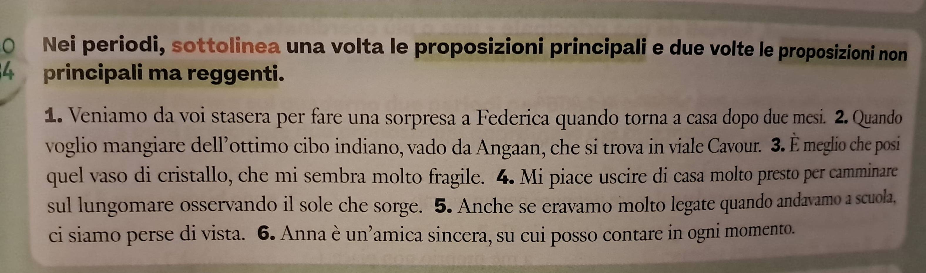 Nei periodi, sottolinea una volta le proposizioni principali e due volte le proposizioni non
4 principali ma reggenti. 
1. Veniamo da voi stasera per fare una sorpresa a Federica quando torna a casa dopo due mesi. 2. Quando 
voglio mangiare dell’ottimo cibo indiano, vado da Angaan, che si trova in viale Cavour. 3. È meglio che posi 
quel vaso di cristallo, che mi sembra molto fragile. 4. Mi piace uscire di casa molto presto per camminare 
sul lungomare osservando il sole che sorge. 5. Anche se eravamo molto legate quando andavamo a scuola, 
ci siamo perse di vista. 6. Anna è un’amica sincera, su cui posso contare in ogni momento.