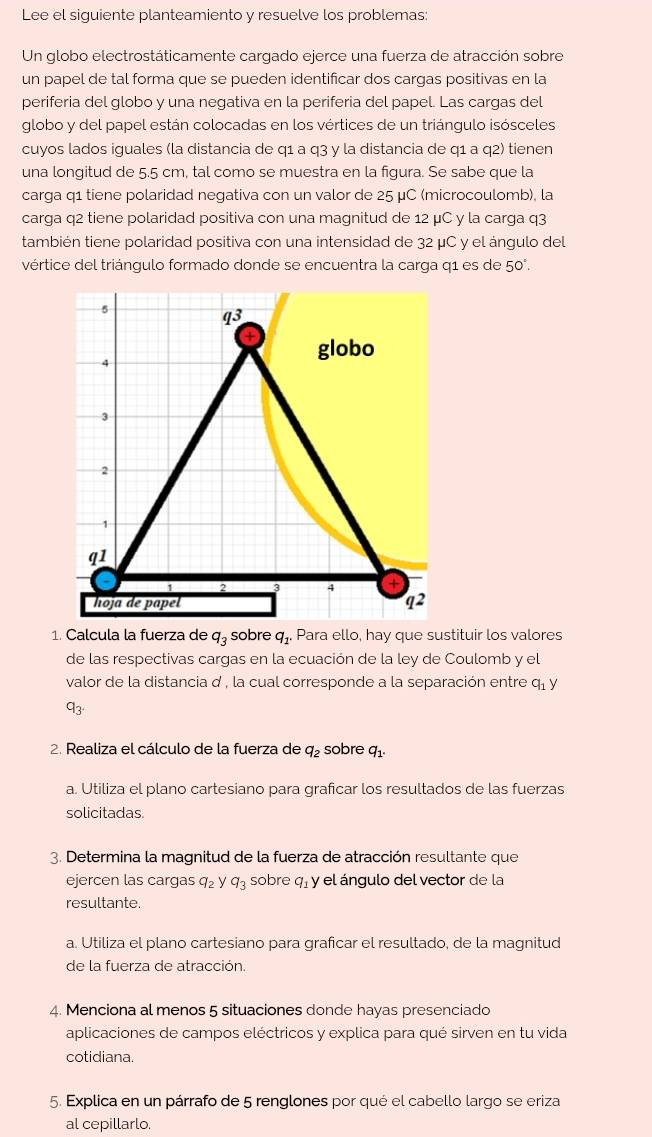 Lee el siguiente planteamiento y resuelve los problemas:
Un globo electrostáticamente cargado ejerce una fuerza de atracción sobre
un papel de tal forma que se pueden identificar dos cargas positivas en la
periferia del globo y una negativa en la periferia del papel. Las cargas del
globo y del papel están colocadas en los vértices de un triángulo isósceles
cuyos lados iguales (la distancia de q1 a q3 y la distancia de q1 a q2) tienen
una longitud de 5.5 cm, tal como se muestra en la figura. Se sabe que la
carga q1 tiene polaridad negativa con un valor de 25 μC (microcoulomb), la
carga q2 tiene polaridad positiva con una magnitud de 12 μC y la carga q3
también tiene polaridad positiva con una intensidad de 32 μC y el ángulo del
vértice del triángulo formado donde se encuentra la carga q1 es de 50°.
5
q3
4
globo
3
2
1
q1
2 3 4 +
hoja de papel q^2
1. Calcula la fuerza de q_3 sobre q_1. Para ello, hay que sustituir los valores
de las respectivas cargas en la ecuación de la ley de Coulomb y el
valor de la distancia d , la cual corresponde a la separación entre q_1)
q_3.
2. Realiza el cálculo de la fuerza de q_2 sobre q_1.
a. Utiliza el plano cartesiano para graficar los resultados de las fuerzas
solicitadas
3. Determina la magnitud de la fuerza de atracción resultante que
ejercen las cargas q_2 y q_3 sobre q_1 y el ángulo del vector de la
resultante.
a. Utiliza el plano cartesiano para graficar el resultado, de la magnitud
de la fuerza de atracción.
4. Menciona al menos 5 situaciones donde hayas presenciado
aplicaciones de campos eléctricos y explica para qué sirven en tu vida
cotidiana.
5. Explica en un párrafo de 5 renglones por qué el cabello largo se eriza
al cepillarlo.