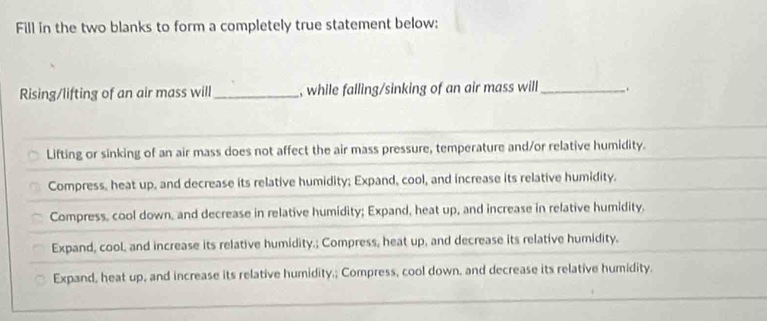 Fill in the two blanks to form a completely true statement below:
Rising/lifting of an air mass will _, while falling/sinking of an air mass will_
Lifting or sinking of an air mass does not affect the air mass pressure, temperature and/or relative humidity.
Compress, heat up, and decrease its relative humidity; Expand, cool, and increase its relative humidity.
Compress, cool down, and decrease in relative humidity; Expand, heat up, and increase in relative humidity.
Expand, cool, and increase its relative humidity.; Compress, heat up, and decrease its relative humidity.
Expand, heat up, and increase its relative humidity.; Compress, cool down, and decrease its relative humidity.