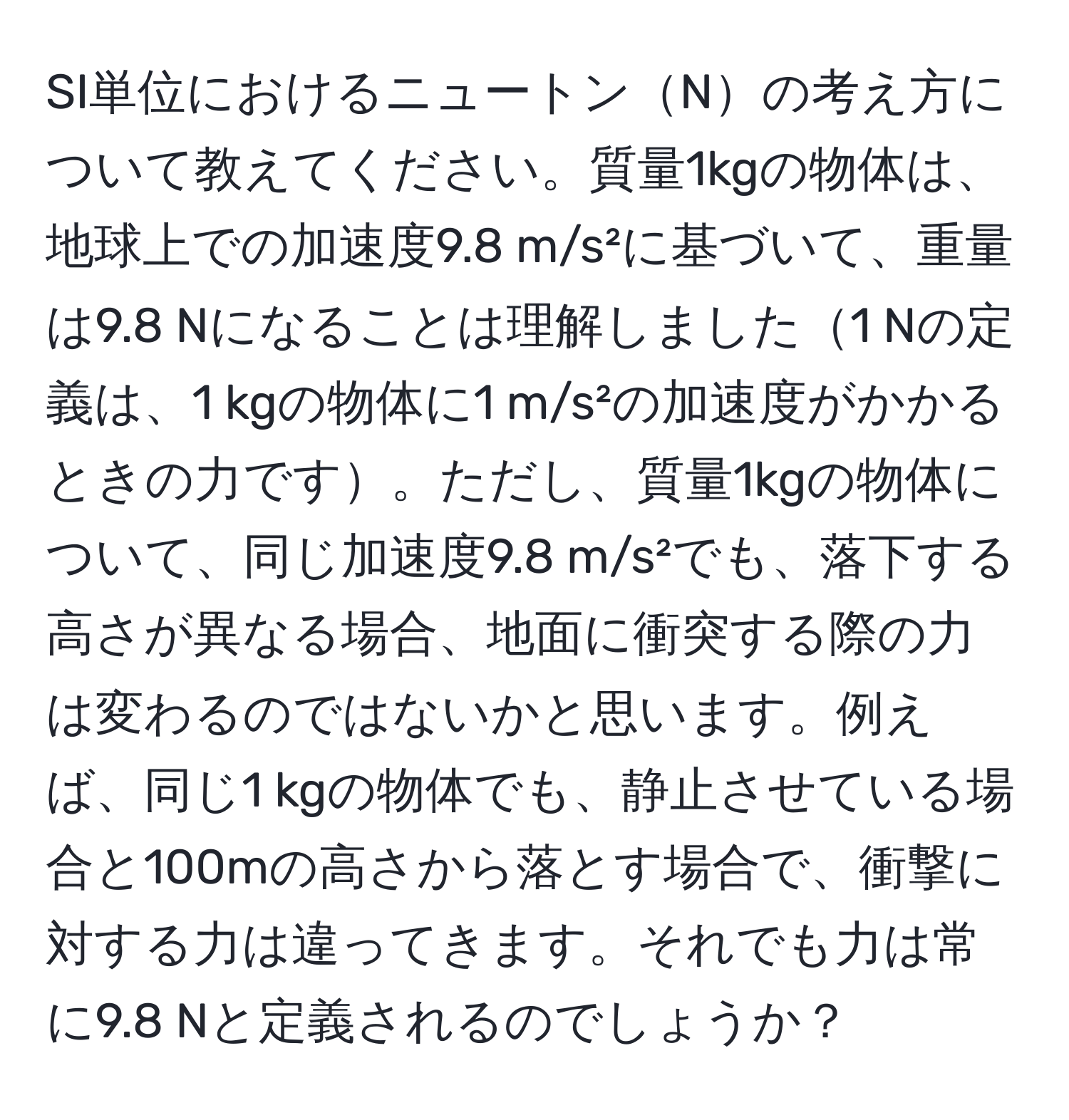 SI単位におけるニュートンNの考え方について教えてください。質量1kgの物体は、地球上での加速度9.8 m/s²に基づいて、重量は9.8 Nになることは理解しました1 Nの定義は、1 kgの物体に1 m/s²の加速度がかかるときの力です。ただし、質量1kgの物体について、同じ加速度9.8 m/s²でも、落下する高さが異なる場合、地面に衝突する際の力は変わるのではないかと思います。例えば、同じ1 kgの物体でも、静止させている場合と100mの高さから落とす場合で、衝撃に対する力は違ってきます。それでも力は常に9.8 Nと定義されるのでしょうか？