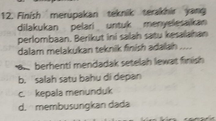 Finish merupakan teknik terakhir yang
dilakukan pelari untuk menyelesaikan
perlombaan. Berikut ini salah satu kesalahan
dalam melakukan teknik finish adalah ....
a berhenti mendadak setelah lewat finish
b. salah satu bahu di depan
c. kepala menunduk
d. membusungkan dada