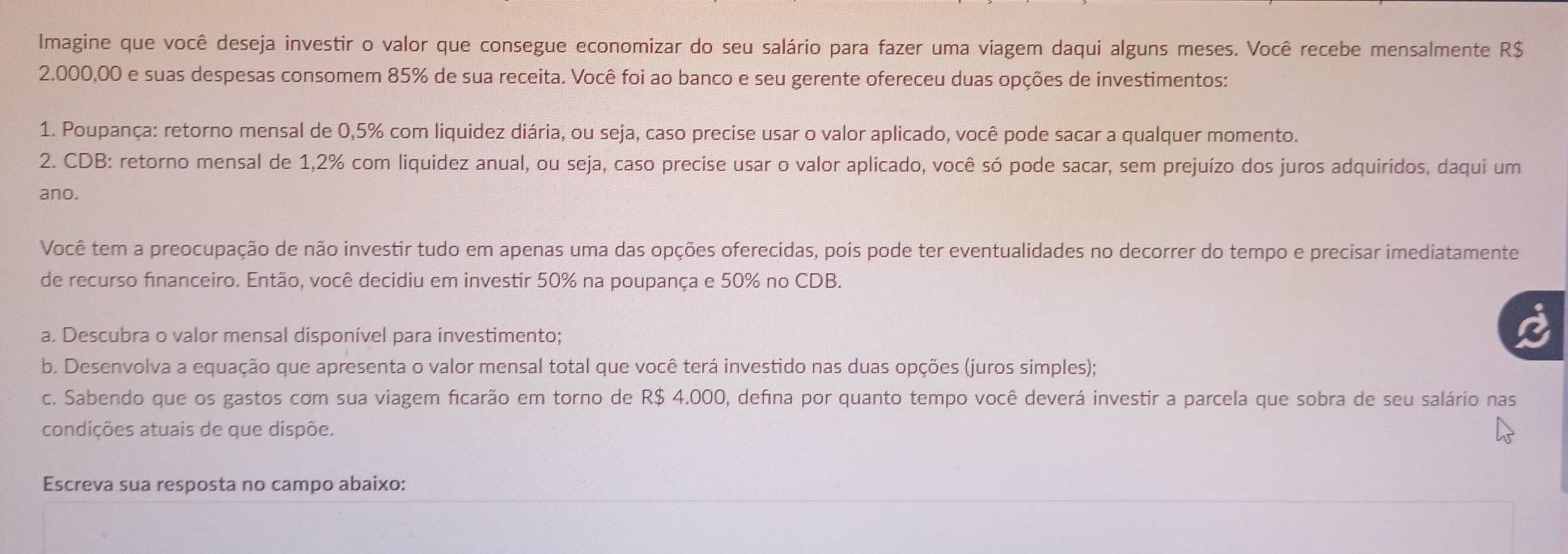 Imagine que você deseja investir o valor que consegue economizar do seu salário para fazer uma viagem daqui alguns meses. Você recebe mensalmente R$
2.000,00 e suas despesas consomem 85% de sua receita. Você foi ao banco e seu gerente ofereceu duas opções de investimentos: 
1. Poupança: retorno mensal de 0,5% com liquidez diária, ou seja, caso precise usar o valor aplicado, você pode sacar a qualquer momento. 
2. CDB: retorno mensal de 1,2% com liquidez anual, ou seja, caso precise usar o valor aplicado, você só pode sacar, sem prejuízo dos juros adquiridos, daqui um 
ano. 
Você tem a preocupação de não investir tudo em apenas uma das opções oferecidas, pois pode ter eventualidades no decorrer do tempo e precisar imediatamente 
de recurso financeiro. Então, você decidiu em investir 50% na poupança e 50% no CDB. 
a. Descubra o valor mensal disponível para investimento; 
b. Desenvolva a equação que apresenta o valor mensal total que você terá investido nas duas opções (juros simples); 
c. Sabendo que os gastos com sua viagem ficarão em torno de R$ 4.000, defina por quanto tempo você deverá investir a parcela que sobra de seu salário nas 
condições atuais de que dispõe. 
Escreva sua resposta no campo abaixo: