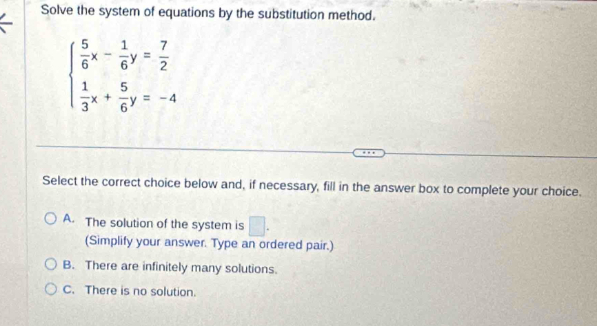 Solve the system of equations by the substitution method.
beginarrayl  5/6 x- 1/6 y= 7/2   1/3 x+ 5/6 y=-4endarray.
Select the correct choice below and, if necessary, fill in the answer box to complete your choice.
A. The solution of the system is □ . 
(Simplify your answer. Type an ordered pair.)
B. There are infinitely many solutions.
C. There is no solution.