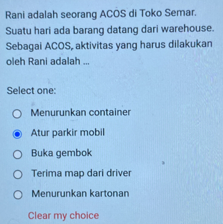 Rani adalah seorang ACOS di Toko Semar.
Suatu hari ada barang datang dari warehouse.
Sebagai ACOS, aktivitas yang harus dilakukan
oleh Rani adalah ...
Select one:
Menurunkan container
Atur parkir mobil
Buka gembok
Terima map dari driver
Menurunkan kartonan
Clear my choice