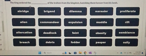 The king ordered the of the traitors from the kingdom, banishing them forever from his lands.
abridge brigand dilemma marauder proliferate
alien commandeer expulsion muddle rift
altercation deadlock feint obesity semblance
breach debris fodder pauper sully
12