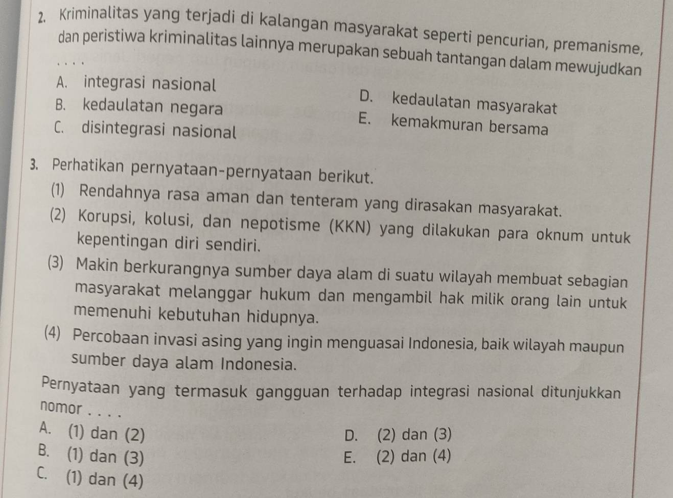 Kriminalitas yang terjadi di kalangan masyarakat seperti pencurian, premanisme,
dan peristiwa kriminalitas lainnya merupakan sebuah tantangan dalam mewujudkan
A. integrasi nasional D. kedaulatan masyarakat
B. kedaulatan negara E. kemakmuran bersama
C. disintegrasi nasional
3. Perhatikan pernyataan-pernyataan berikut.
(1) Rendahnya rasa aman dan tenteram yang dirasakan masyarakat.
(2) Korupsi, kolusi, dan nepotisme (KKN) yang dilakukan para oknum untuk
kepentingan diri sendiri.
(3) Makin berkurangnya sumber daya alam di suatu wilayah membuat sebagian
masyarakat melanggar hukum dan mengambil hak milik orang lain untuk
memenuhi kebutuhan hidupnya.
(4) Percobaan invasi asing yang ingin menguasai Indonesia, baik wilayah maupun
sumber daya alam Indonesia.
Pernyataan yang termasuk gangguan terhadap integrasi nasional ditunjukkan
nomor . . . .
A. (1) dan (2) D. (2) dan (3)
B. (1) dan (3) E. (2) dan (4)
C. (1) dan (4)