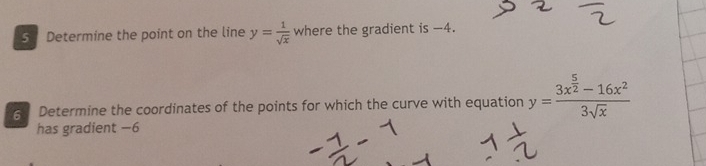 Determine the point on the line y= 1/sqrt(x)  where the gradient is -4.
5 Determine the coordinates of the points for which the curve with equation y=frac 3x^(frac 5)2-16x^23sqrt(x)
has gradient −6