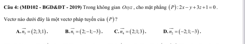 (MĐ102 - BGD&ĐT - 2019) Trong không gian Oxyz , cho mặt phẳng (P) : 2x-y+3z+1=0. 
Vectơ nào dưới đây là một vectơ pháp tuyến của (P)?
A. vector n_3=(2;3;1). B. vector n_1=(2;-1;-3). C. vector n_4=(2;1;3). D. vector n_2=(-2;1;-3).