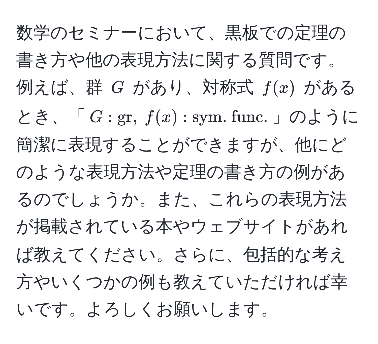 数学のセミナーにおいて、黒板での定理の書き方や他の表現方法に関する質問です。例えば、群 $G$ があり、対称式 $f(x)$ があるとき、「$G: gr, f(x): sym. func.$」のように簡潔に表現することができますが、他にどのような表現方法や定理の書き方の例があるのでしょうか。また、これらの表現方法が掲載されている本やウェブサイトがあれば教えてください。さらに、包括的な考え方やいくつかの例も教えていただければ幸いです。よろしくお願いします。