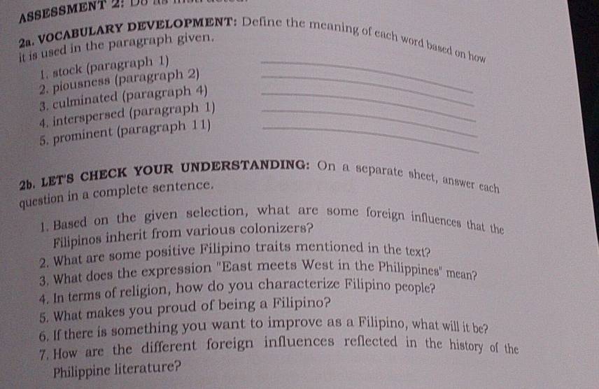 ASESSMENT Ds 
2. VOCABULARY DEVELOPMENT: Define the meaning of each word based on how 
it is used in the paragraph given. 
1. stock (paragraph 1)_ 
2. piousness (paragraph 2)_ 
3. culminated (paragraph 4)_ 
4. interspersed (paragraph 1)_ 
5. prominent (paragraph 11)_ 
26. LET'S CHECK YOUR UNDERSTANDING: On a separate sheet, answer each 
question in a complete sentence. 
1. Based on the given selection, what are some foreign influences that the 
Filipinos inherit from various colonizers? 
2. What are some positive Filipino traits mentioned in the text? 
3. What does the expression "East meets West in the Philippines" mean? 
4. In terms of religion, how do you characterize Filipino people? 
5. What makes you proud of being a Filipino? 
6. If there is something you want to improve as a Filipino, what will it be? 
7. How are the different foreign influences reflected in the history of the 
Philippine literature?