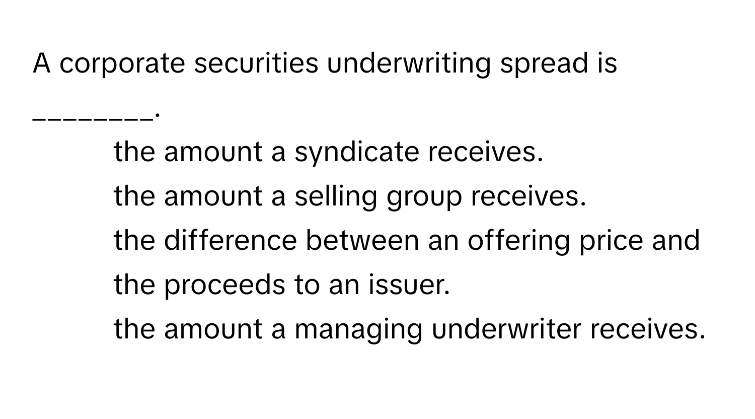 A corporate securities underwriting spread is ________.

1) the amount a syndicate receives. 
2) the amount a selling group receives. 
3) the difference between an offering price and the proceeds to an issuer. 
4) the amount a managing underwriter receives.