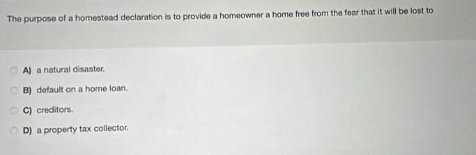 The purpose of a homestead declaration is to provide a homeowner a home free from the fear that it will be lost to
A) a natural disaster.
B) default on a home loan.
C) creditors.
D) a property tax collector.