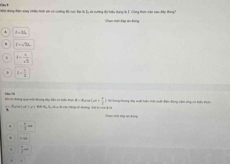 Một dòng điện xoay chiều hình sin có cường độ cực đại là I_0 và cường độ hiệu dụng là I. Công thức nào sau đây đúng?
Chọn một đáp án đúng
A I=2I_0.
B I=sqrt(2)I_0.
C I=frac I_osqrt(2).
D I=frac I_02. 
Cầu 10
Khi từ thông qua một khung dây dân có biểu thức varPhi =varPhi _0cos (omega t+ π /2 ) thì trong khung dây xuất hiện một suất điện động cảm ứng có biểu thức
e=E_0cos (omega t+varphi ) Biết Phi _0.E_0 và ω là các hãng số dương. Giá trị của φ là
Chọn một đáp án đúng
A - π /2 rad
B π rad
C  π /2 rad
D