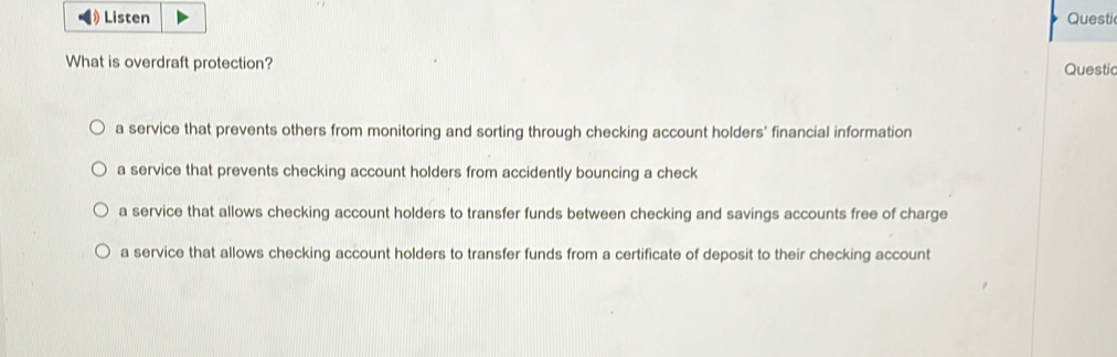 Questi
What is overdraft protection? Questic
a service that prevents others from monitoring and sorting through checking account holders' financial information
a service that prevents checking account holders from accidently bouncing a check
a service that allows checking account holders to transfer funds between checking and savings accounts free of charge
a service that allows checking account holders to transfer funds from a certificate of deposit to their checking account