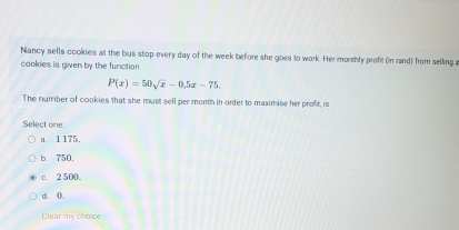 Niancy sells cookies at the bus stop every day of the week before she goes to work. Her monthly profit (in rand) from selling a
cookies is given by the function
P(x)=50sqrt(x)-0,5x-75. 
The number of cookies that she must sell per month in order to maximise her profit, is
Select one:
a. 1175.
b. 750.
c. 2 500.
d. 0.
Clear my choice