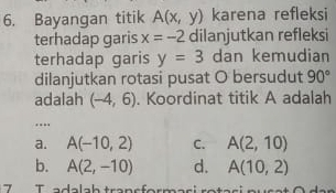 Bayangan titik A(x,y) karena refleksi
terhadap garis x=-2 dilanjutkan refleksi
terhadap garis y=3 dan kemudian
dilanjutkan rotasi pusat O bersudut 90°
adalah (-4,6). Koordinat titik A adalah
a. A(-10,2) C. A(2,10)
b. A(2,-10) d. A(10,2)
7 T a d a la h tran s f ern