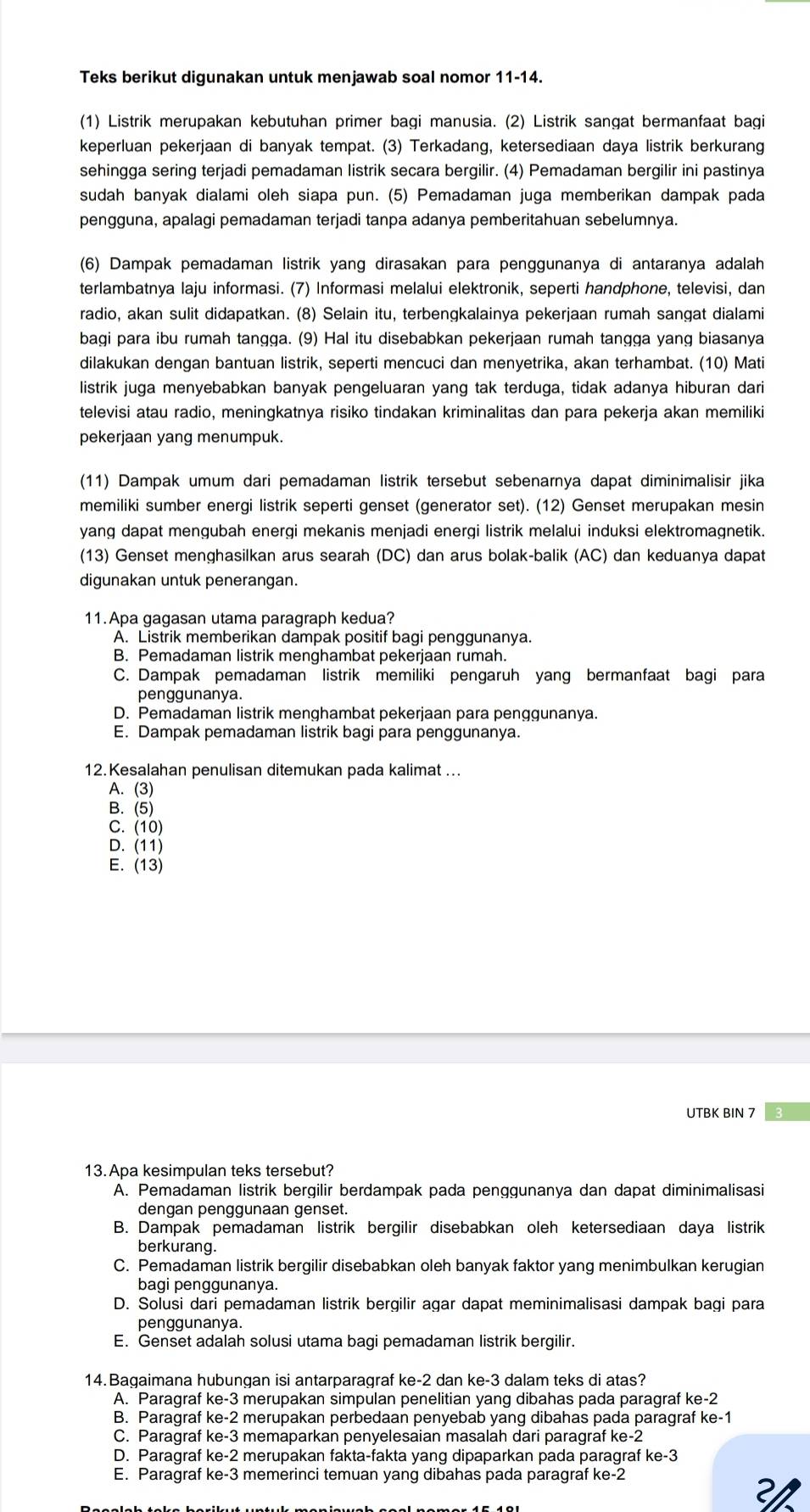 Teks berikut digunakan untuk menjawab soal nomor 11-14.
(1) Listrik merupakan kebutuhan primer bagi manusia. (2) Listrik sangat bermanfaat bagi
keperluan pekerjaan di banyak tempat. (3) Terkadang, ketersediaan daya listrik berkurang
sehingga sering terjadi pemadaman listrik secara bergilir. (4) Pemadaman bergilir ini pastinya
sudah banyak dialami oleh siapa pun. (5) Pemadaman juga memberikan dampak pada
pengguna, apalagi pemadaman terjadi tanpa adanya pemberitahuan sebelumnya.
(6) Dampak pemadaman listrik yang dirasakan para penggunanya di antaranya adalah
terlambatnya laju informasi. (7) Informasi melalui elektronik, seperti handphone, televisi, dan
radio, akan sulit didapatkan. (8) Selain itu, terbengkalainya pekerjaan rumah sangat dialami
bagi para ibu rumah tangga. (9) Hal itu disebabkan pekerjaan rumah tangga yang biasanya
dilakukan dengan bantuan listrik, seperti mencuci dan menyetrika, akan terhambat. (10) Mati
listrik juga menyebabkan banyak pengeluaran yang tak terduga, tidak adanya hiburan dari
televisi atau radio, meningkatnya risiko tindakan kriminalitas dan para pekerja akan memiliki
pekerjaan yang menumpuk.
(11) Dampak umum dari pemadaman listrik tersebut sebenarnya dapat diminimalisir jika
memiliki sumber energi listrik seperti genset (generator set). (12) Genset merupakan mesin
yang dapat mengubah energi mekanis menjadi energi listrik melalui induksi elektromagnetik.
(13) Genset menghasilkan arus searah (DC) dan arus bolak-balik (AC) dan keduanya dapat
digunakan untuk penerangan.
11.Apa gagasan utama paragraph kedua?
A. Listrik memberikan dampak positif bagi penggunanya.
B. Pemadaman listrik menghambat pekerjaan rumah.
C. Dampak pemadaman listrik memiliki pengaruh yang bermanfaat bagi para
penggunanya.
D. Pemadaman listrik menghambat pekerjaan para penggunanya.
E. Dampak pemadaman listrik bagi para penggunanya.
12.Kesalahan penulisan ditemukan pada kalimat ...
A. (3)
B. (5)
C. (10)
D. (11)
E. (13)
UTBK BIN 7
13. Apa kesimpulan teks tersebut?
A. Pemadaman listrik bergilir berdampak pada penggunanya dan dapat diminimalisasi
dengan penggunaan genset.
B. Dampak pemadaman listrik bergilir disebabkan oleh ketersediaan daya listrik
berkurang.
C. Pemadaman listrik bergilir disebabkan oleh banyak faktor yang menimbulkan kerugian
bagi penggunanya.
D. Solusi dari pemadaman listrik bergilir agar dapat meminimalisasi dampak bagi para
penggunanya.
E. Genset adalah solusi utama bagi pemadaman listrik bergilir.
14.Bagaimana hubungan isi antarparagraf ke-2 dan ke-3 dalam teks di atas?
A. Paragraf ke-3 merupakan simpulan penelitian yang dibahas pada paragraf ke-2
B. Paragraf ke-2 merupakan perbedaan penyebab yang dibahas pada paragraf ke-1
C. Paragraf ke-3 memaparkan penyelesaian masalah dari paragraf ke-2
D. Paragraf ke-2 merupakan fakta-fakta yang dipaparkan pada paragraf k e-3
E. Paragraf ke-3 memerinci temuan yang dibahas pada paragraf ke-2
3